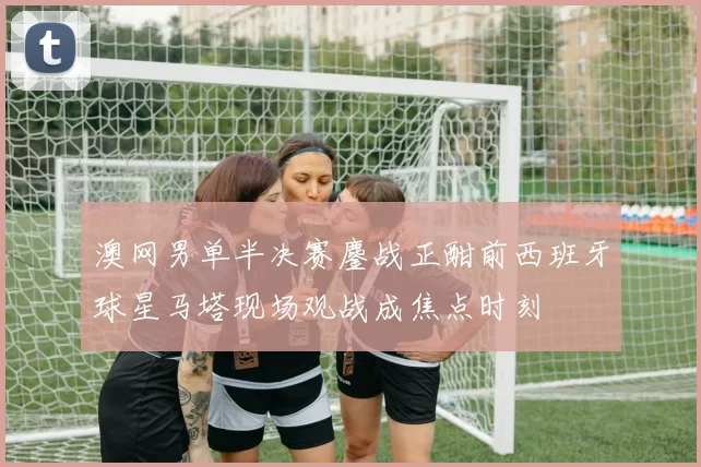 澳网男单半决赛鏖战正酣前西班牙球星马塔现场观战成焦点时刻