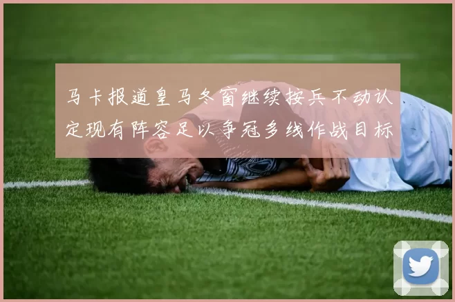 马卡报道皇马冬窗继续按兵不动认定现有阵容足以争冠多线作战目标